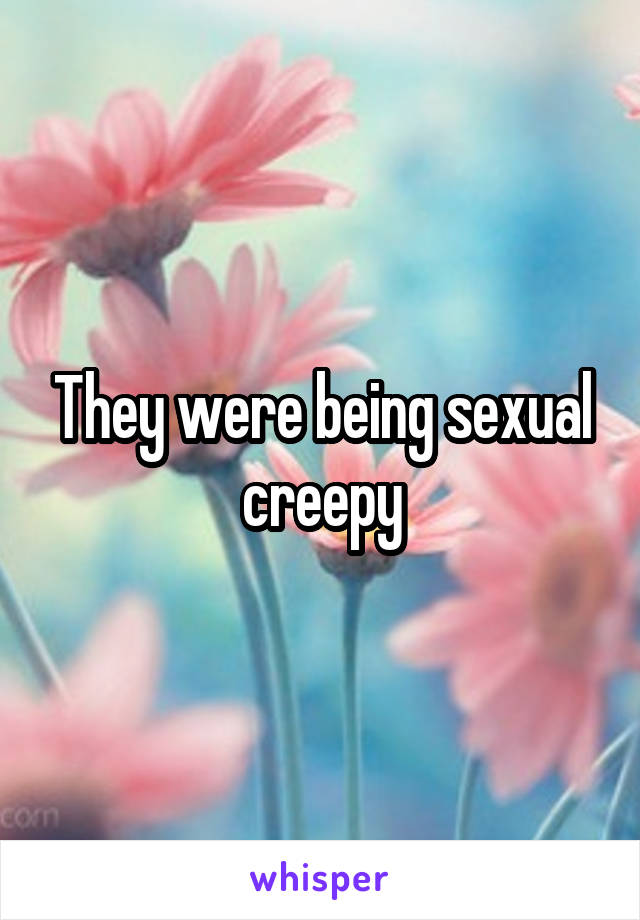 They were being sexual creepy