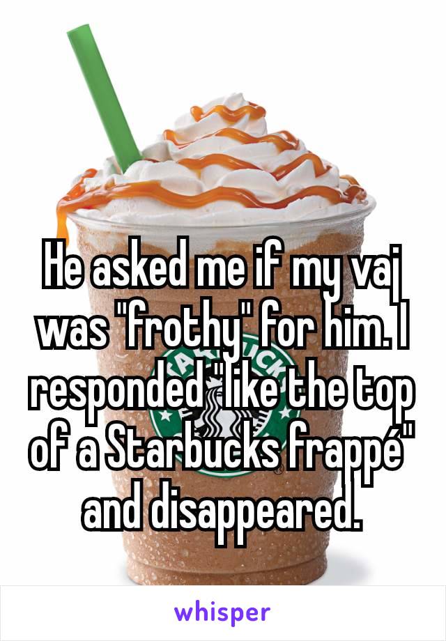 He asked me if my vaj was "frothy" for him. I responded "like the top of a Starbucks frappé" and disappeared.