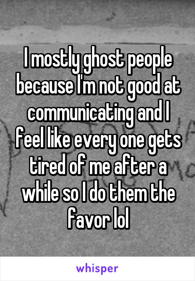 I mostly ghost people because I'm not good at communicating and I feel like every one gets tired of me after a while so I do them the favor lol