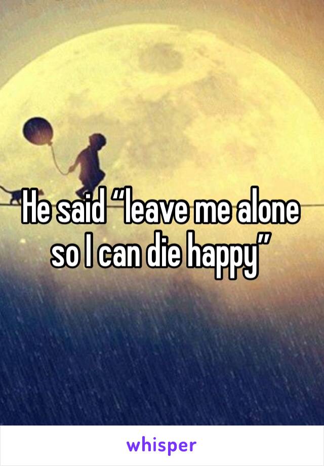 He said “leave me alone so I can die happy”