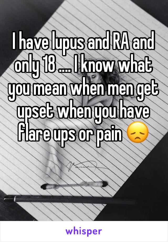 I have lupus and RA and only 18 .... I know what you mean when men get upset when you have flare ups or pain 😞

