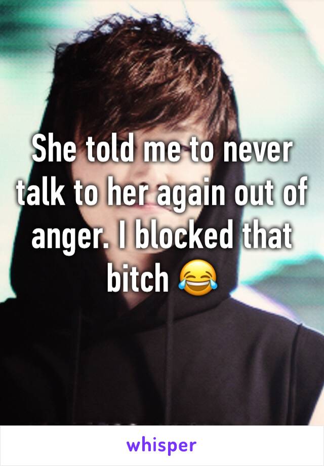 She told me to never talk to her again out of anger. I blocked that bitch 😂