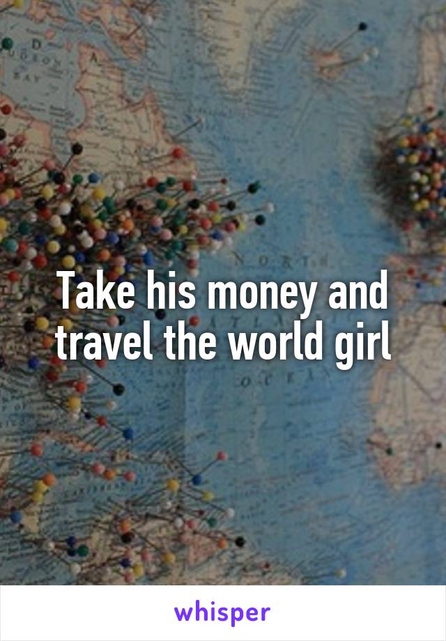 Take his money and travel the world girl