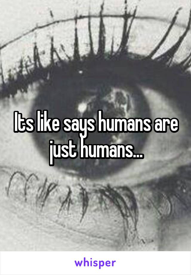 Its like says humans are just humans...