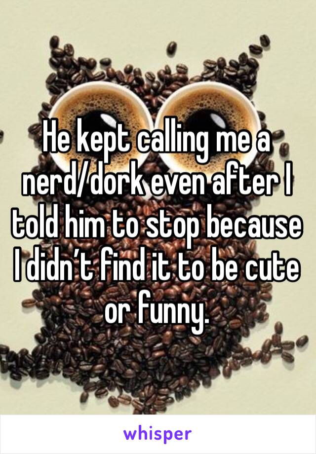 He kept calling me a nerd/dork even after I told him to stop because I didn’t find it to be cute or funny.