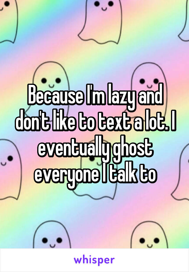 Because I'm lazy and don't like to text a lot. I eventually ghost everyone I talk to