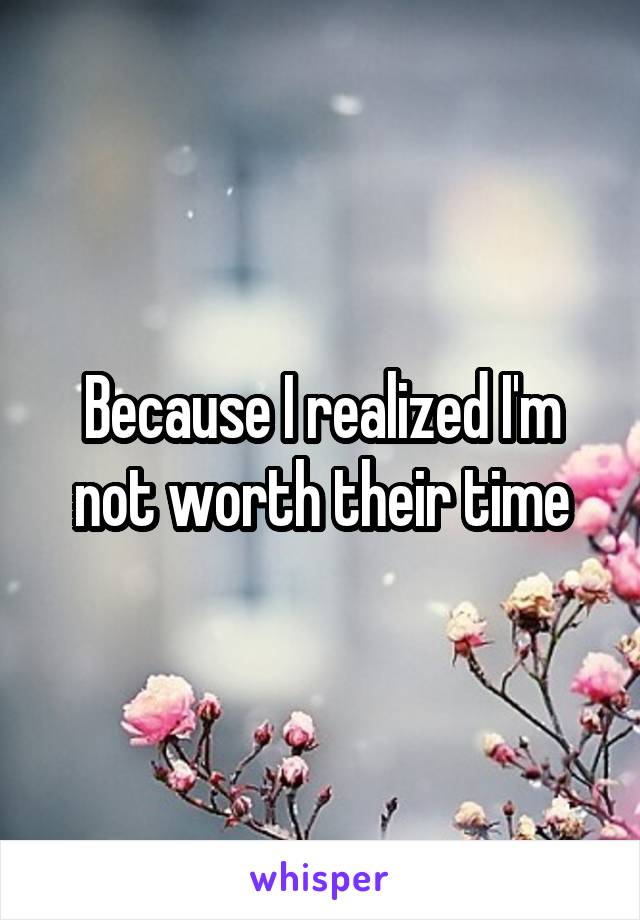 Because I realized I'm not worth their time