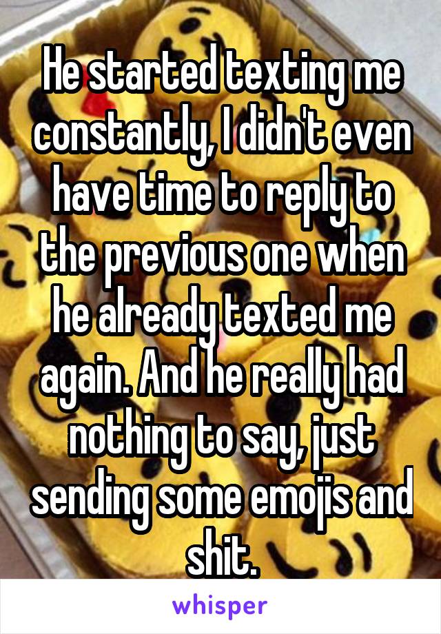 He started texting me constantly, I didn't even have time to reply to the previous one when he already texted me again. And he really had nothing to say, just sending some emojis and shit.