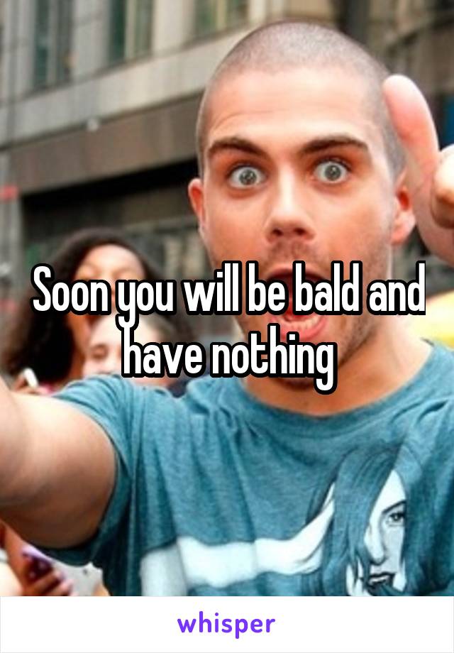 Soon you will be bald and have nothing