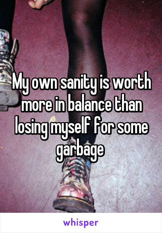 My own sanity is worth more in balance than losing myself for some garbage 