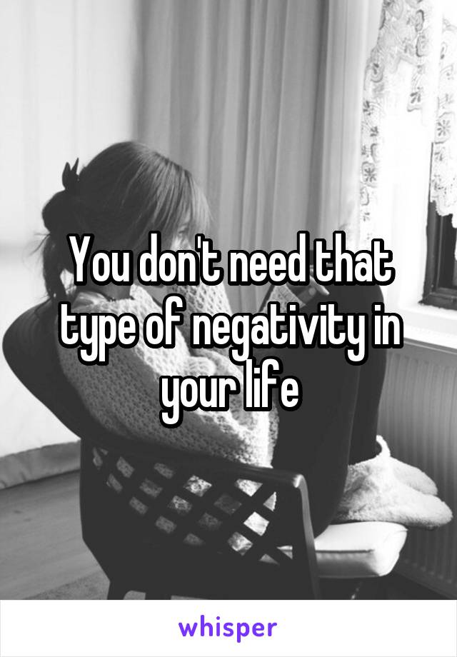 You don't need that type of negativity in your life