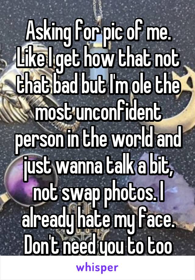 Asking for pic of me. Like I get how that not that bad but I'm ole the most unconfident person in the world and just wanna talk a bit, not swap photos. I already hate my face. Don't need you to too