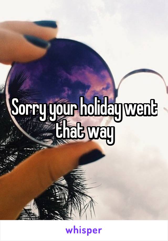 Sorry your holiday went that way