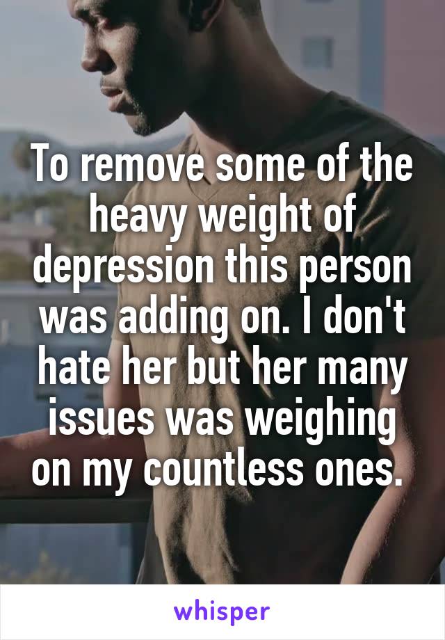 To remove some of the heavy weight of depression this person was adding on. I don't hate her but her many issues was weighing on my countless ones. 