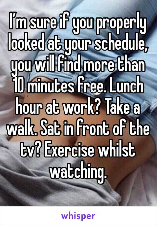 I’m sure if you properly looked at your schedule, you will find more than 10 minutes free. Lunch hour at work? Take a walk. Sat in front of the tv? Exercise whilst watching. 