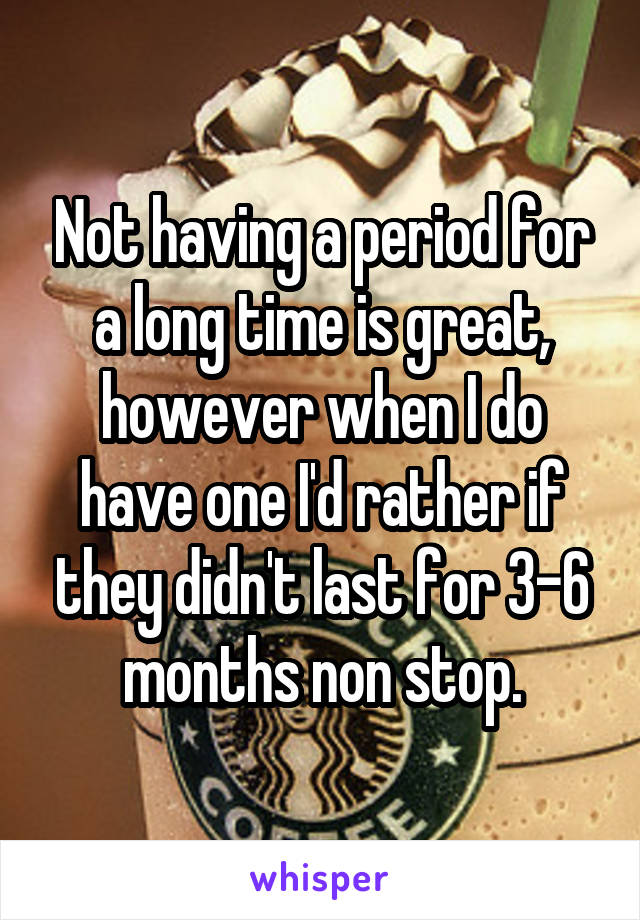 Not having a period for a long time is great, however when I do have one I'd rather if they didn't last for 3-6 months non stop.