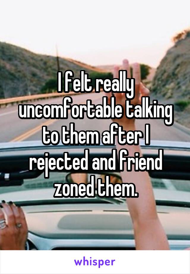 I felt really uncomfortable talking to them after I rejected and friend zoned them.