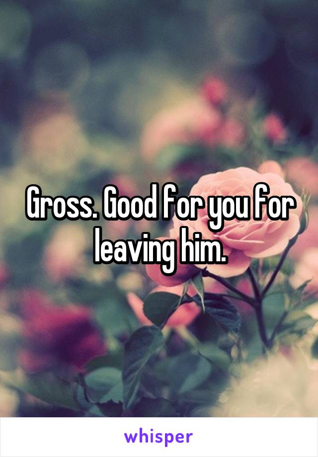 Gross. Good for you for leaving him.