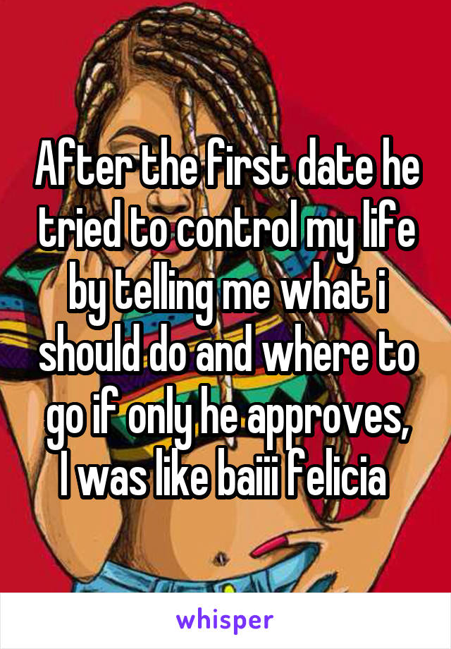 After the first date he tried to control my life by telling me what i should do and where to go if only he approves,
I was like baiii felicia 