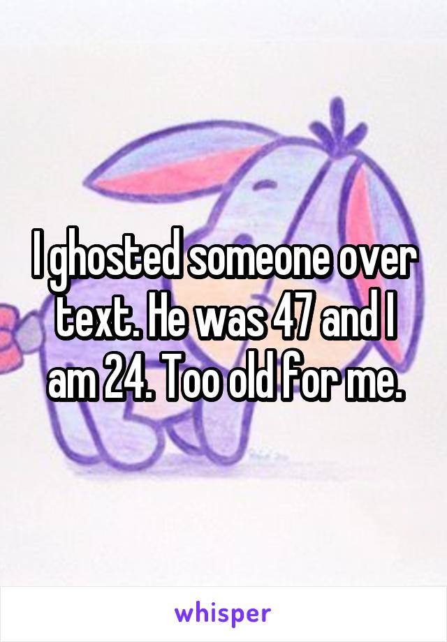 I ghosted someone over text. He was 47 and I am 24. Too old for me.