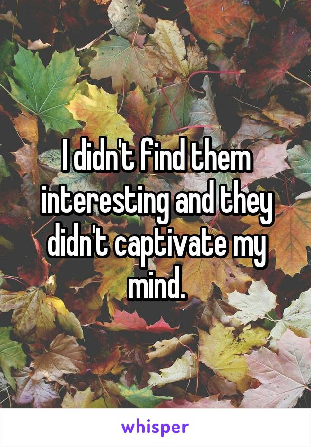 I didn't find them interesting and they didn't captivate my mind.