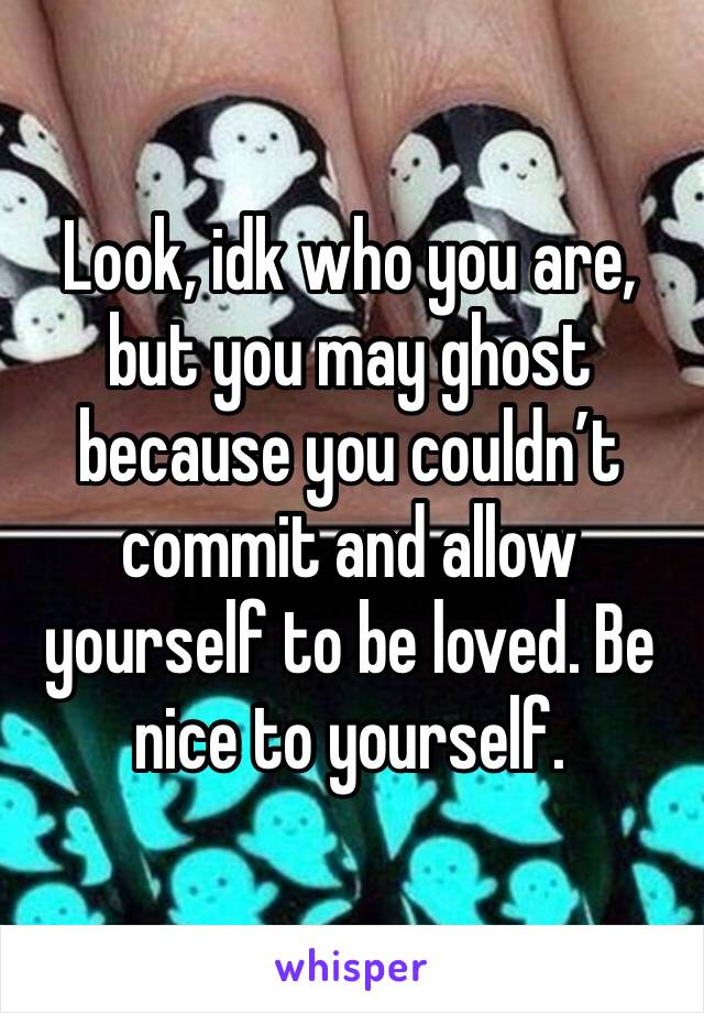 Look, idk who you are, but you may ghost because you couldn’t commit and allow yourself to be loved. Be nice to yourself.