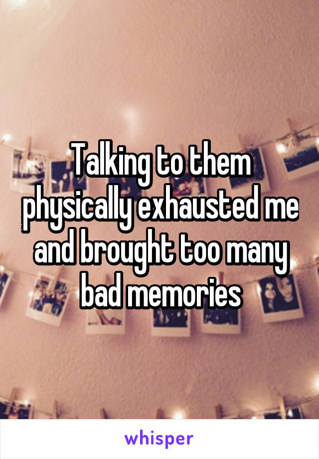 Talking to them physically exhausted me and brought too many bad memories