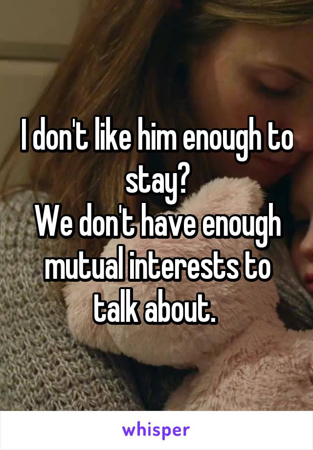 I don't like him enough to stay?
We don't have enough mutual interests to talk about. 