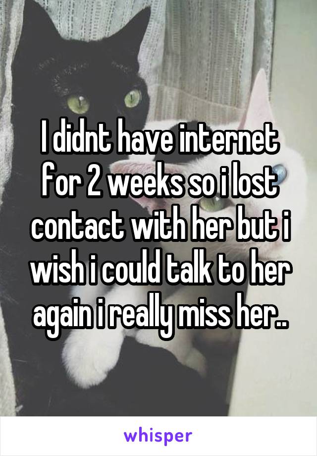 I didnt have internet for 2 weeks so i lost contact with her but i wish i could talk to her again i really miss her..