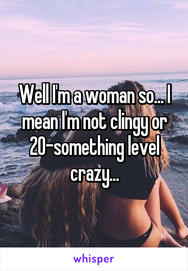 Well I'm a woman so... I mean I'm not clingy or 20-something level crazy...