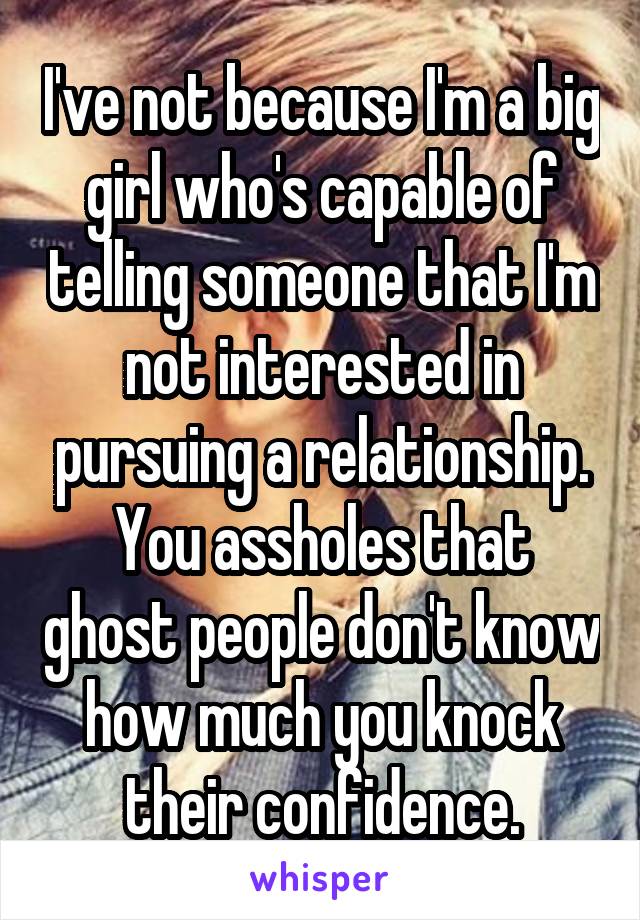 I've not because I'm a big girl who's capable of telling someone that I'm not interested in pursuing a relationship. You assholes that ghost people don't know how much you knock their confidence.