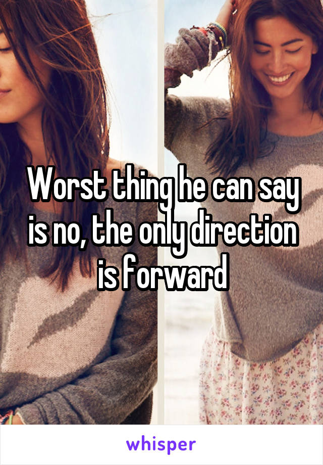 Worst thing he can say is no, the only direction is forward