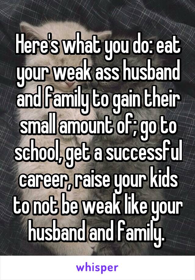 Here's what you do: eat your weak ass husband and family to gain their small amount of; go to school, get a successful career, raise your kids to not be weak like your husband and family. 