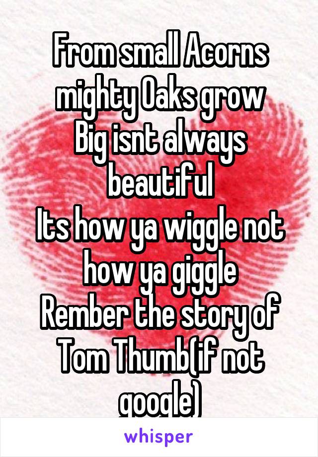 From small Acorns mighty Oaks grow
Big isnt always beautiful
Its how ya wiggle not how ya giggle
Rember the story of Tom Thumb(if not google)