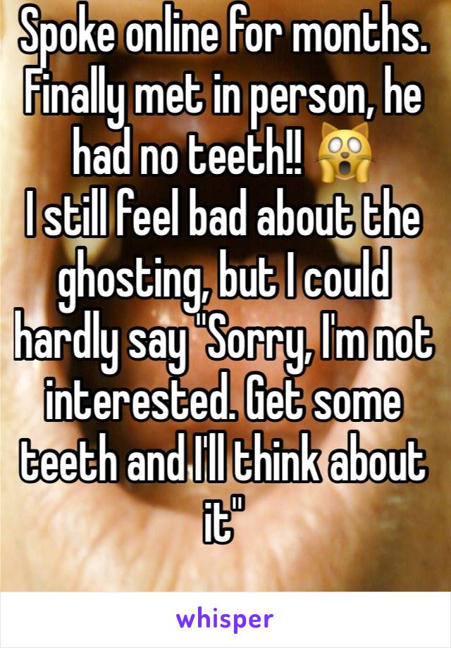 Spoke online for months. Finally met in person, he had no teeth!! 🙀
I still feel bad about the ghosting, but I could hardly say "Sorry, I'm not interested. Get some teeth and I'll think about it" 