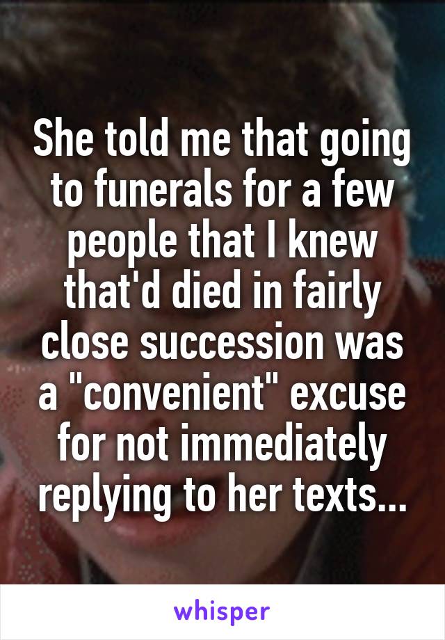 She told me that going to funerals for a few people that I knew that'd died in fairly close succession was a "convenient" excuse for not immediately replying to her texts...