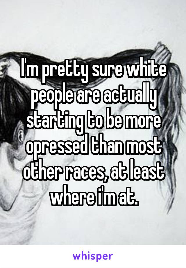 I'm pretty sure white people are actually starting to be more opressed than most other races, at least where i'm at.