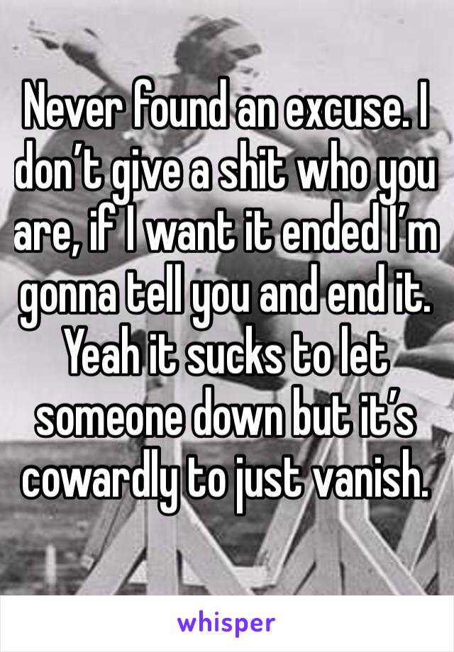 Never found an excuse. I don’t give a shit who you are, if I want it ended I’m gonna tell you and end it. Yeah it sucks to let someone down but it’s cowardly to just vanish.