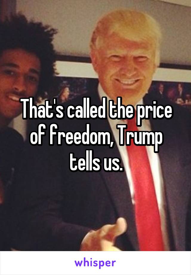That's called the price of freedom, Trump tells us.