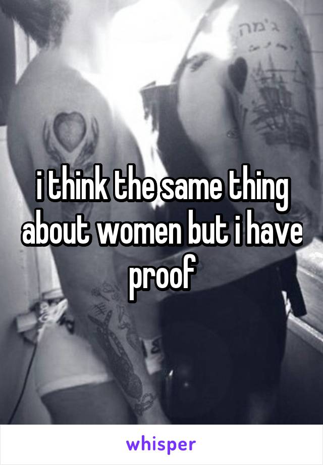 i think the same thing about women but i have proof