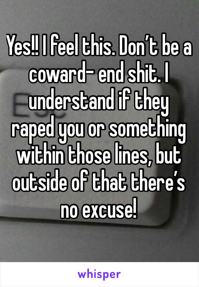 Yes!! I feel this. Don’t be a coward- end shit. I understand if they raped you or something within those lines, but outside of that there’s no excuse!