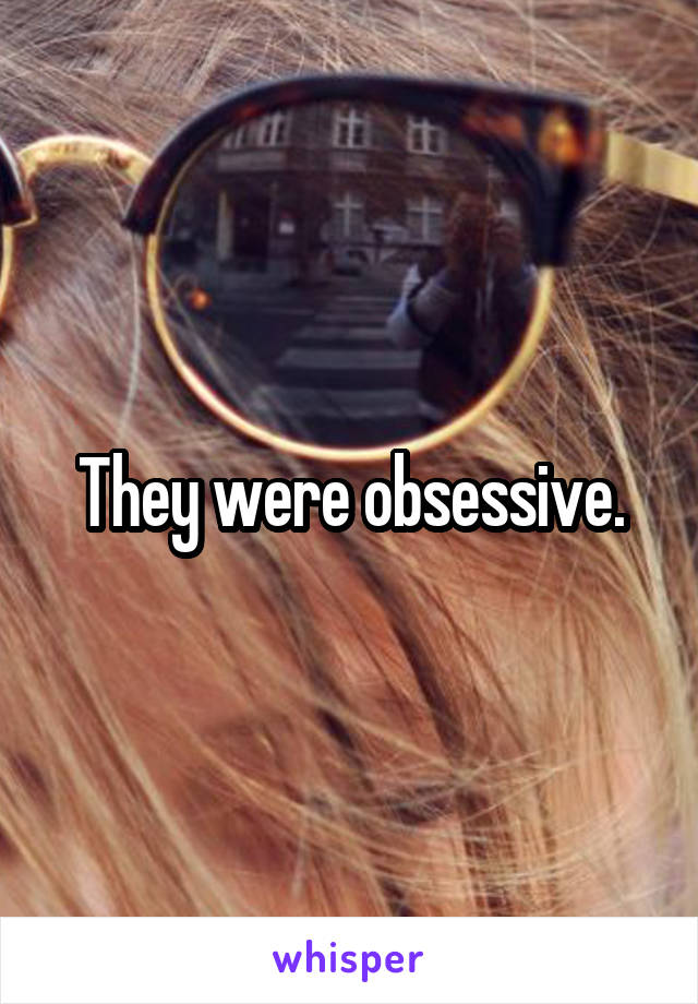 They were obsessive.