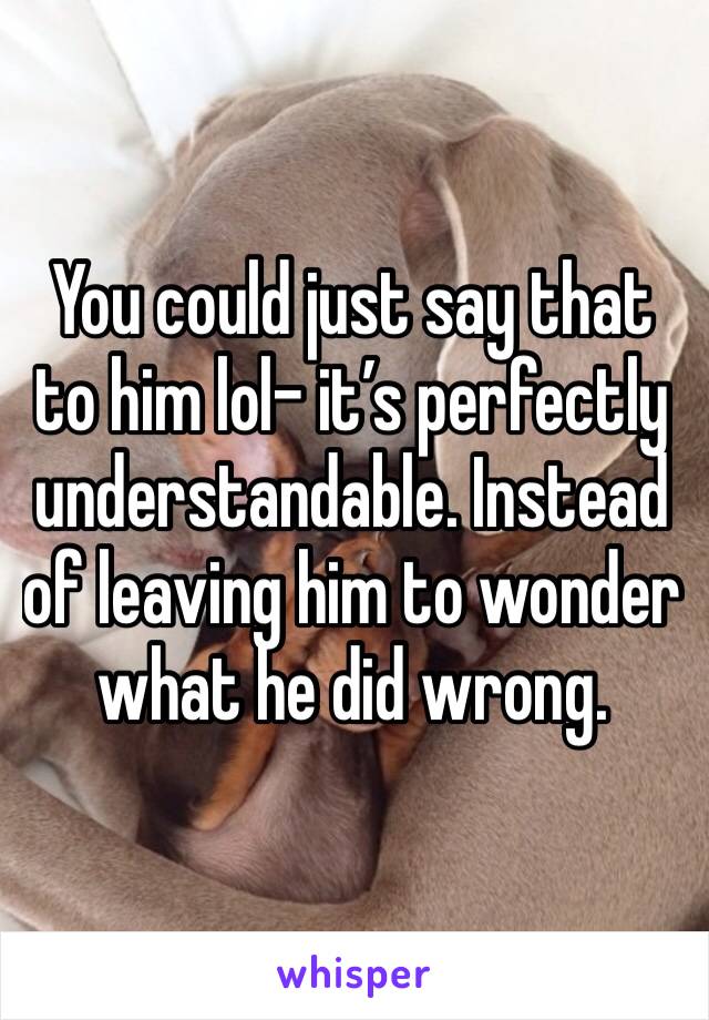 You could just say that to him lol- it’s perfectly understandable. Instead of leaving him to wonder what he did wrong.