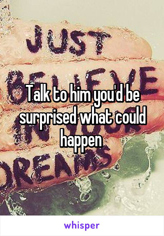 Talk to him you'd be surprised what could happen 