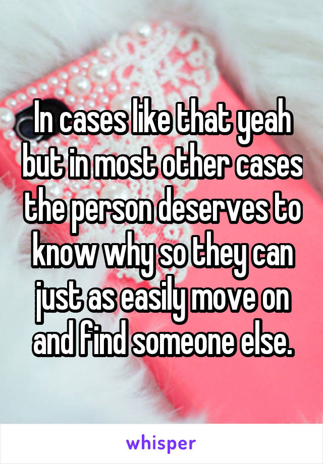 In cases like that yeah but in most other cases the person deserves to know why so they can just as easily move on and find someone else.