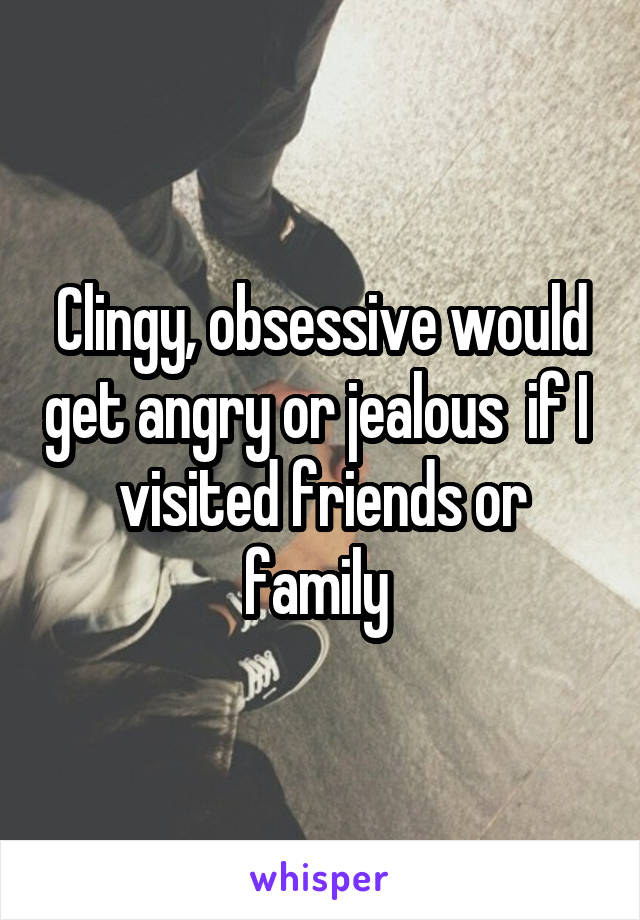 Clingy, obsessive would get angry or jealous  if I  visited friends or family 