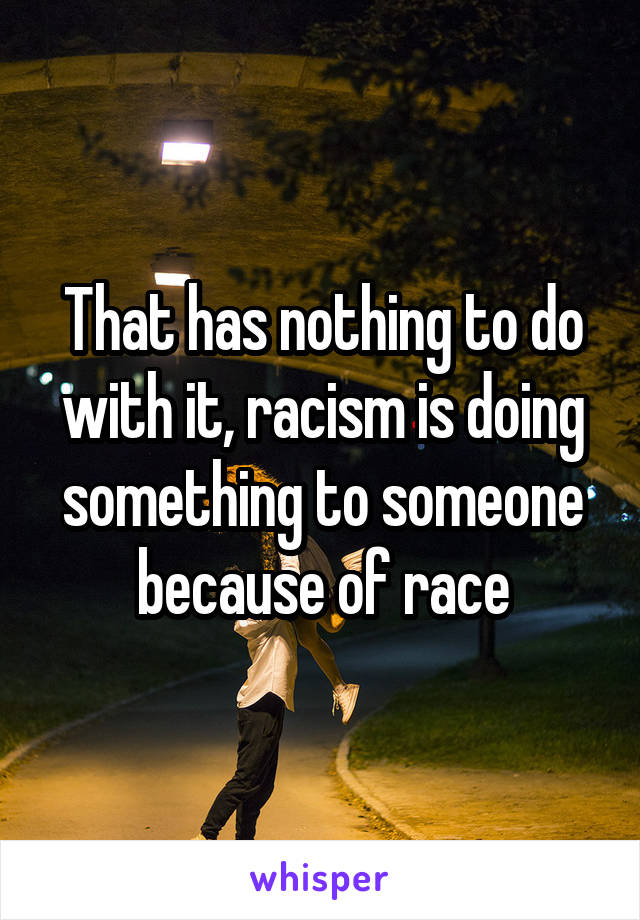 That has nothing to do with it, racism is doing something to someone because of race