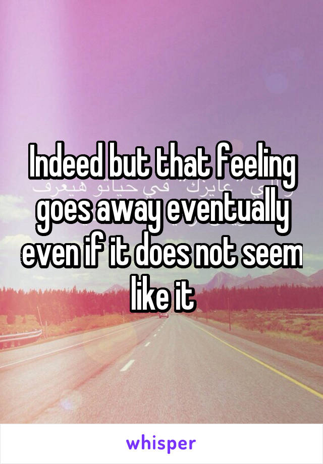 Indeed but that feeling goes away eventually even if it does not seem like it