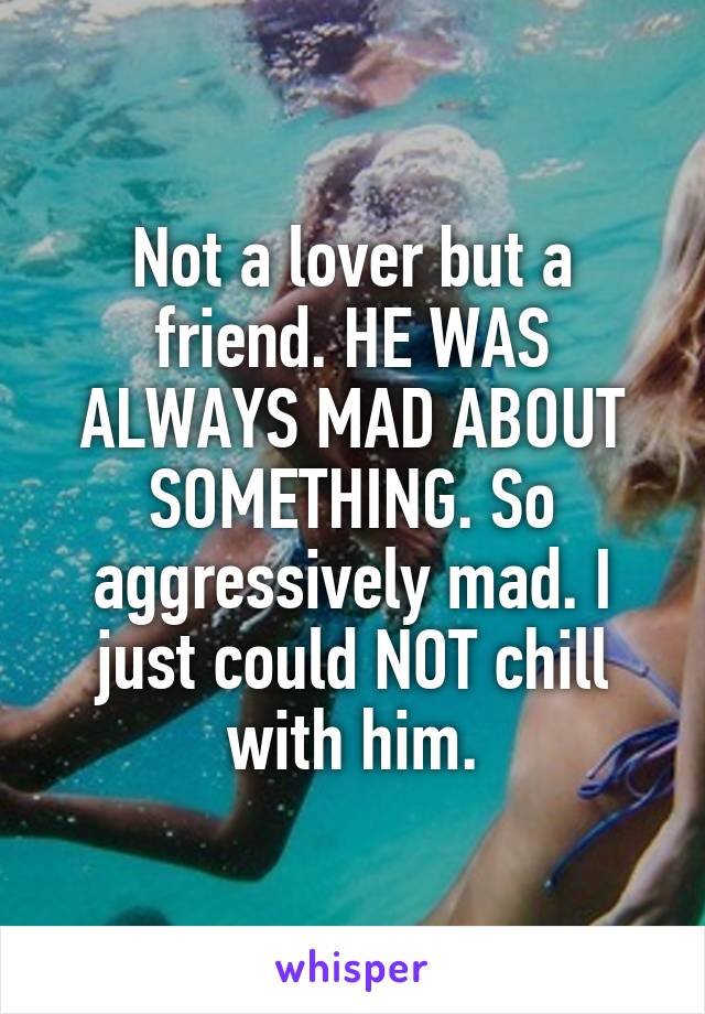 Not a lover but a friend. HE WAS ALWAYS MAD ABOUT SOMETHING. So aggressively mad. I just could NOT chill with him.