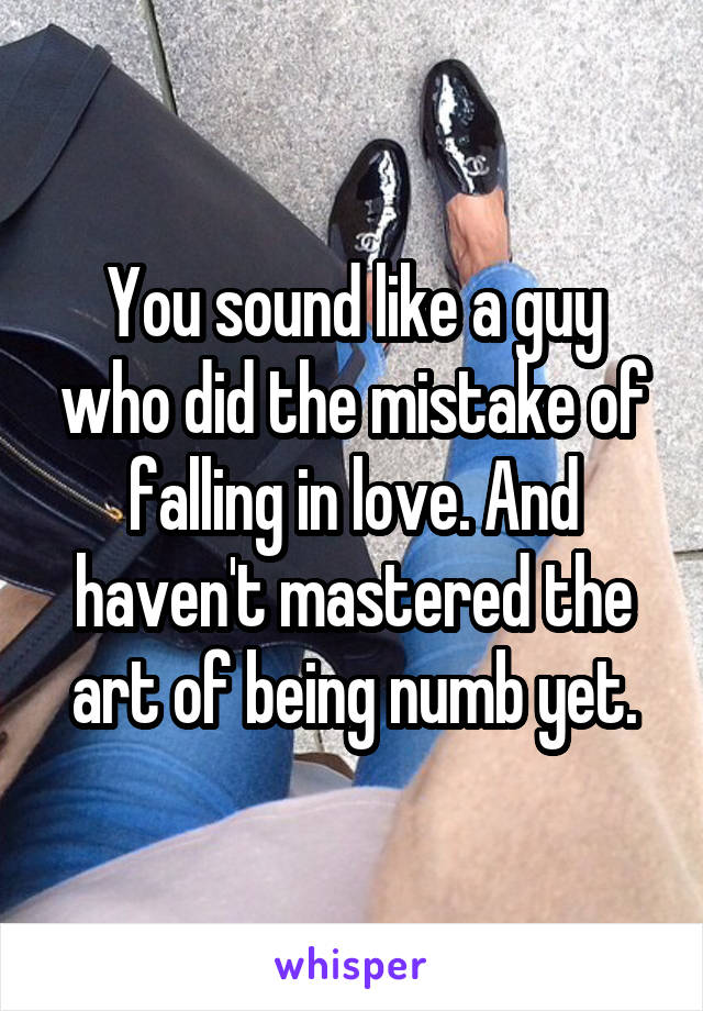 You sound like a guy who did the mistake of falling in love. And haven't mastered the art of being numb yet.